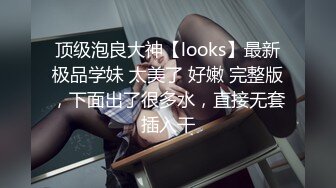 顶级泡良大神【looks】最新极品学妹 太美了 好嫩 完整版，下面出了很多水，直接无套插入干