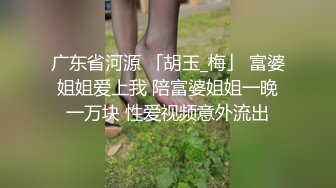 广东省河源 「胡玉_梅」 富婆姐姐爱上我 陪富婆姐姐一晚一万块 性爱视频意外流出