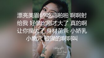 漂亮美眉69吃鸡啪啪 啊啊射给我 好像比刚才大了 真的啊让你操大了 身材苗条 小娇乳小嫩穴 被操的啊啊叫