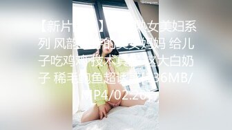 【新片速遞】精选熟女美妇系列 风韵犹存的美女妈妈 给儿子吃鸡鸡 技术真好 这大白奶子 稀毛鲍鱼超诱惑[136MB/MP4/02:20]