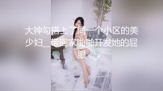 大神勾搭上了同一个小区的美少妇__带回家啪啪开发她的屁眼