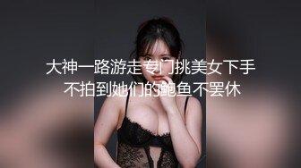 大神一路游走专门挑美女下手 不拍到她们的鲍鱼不罢休