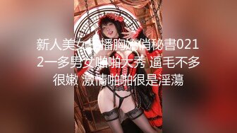 新人美女主播胸嬌俏秘書0212一多男女啪啪大秀 逼毛不多很嫩 激情啪啪很是淫蕩