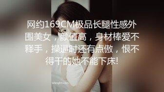 网约169CM极品长腿性感外围美女，颜值高，身材棒爱不释手，操逼时还有点傲，恨不得干的她不能下床!