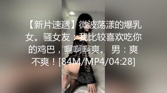 【新片速遞】微波荡漾的爆乳女。骚女友：我比较喜欢吃你的鸡巴，啊啊啊爽。 男：爽不爽！[84M/MP4/04:28]