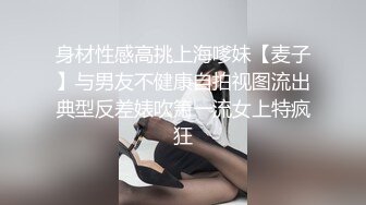 身材性感高挑上海嗲妹【麦子】与男友不健康自拍视图流出典型反差婊吹箫一流女上特疯狂