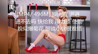 [MP4/ 496M] 操闺蜜 进进 进不去吗 快给我 用力顶 使劲 貌似爆菊花 眼镜小伙很难插入