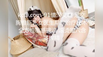 kcf9.com-91情深叉喔 足交胸推巨乳女医生早泄治疗秘术 全方位敏感挑逗 滚烫蜜穴含茎榨精