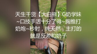 天生干货【大白熊】G奶学妹~口技手活十分了得~胸推打奶炮~秒射，纯天然，主打的就是反差和奶子