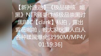 【新片速遞】《极品硬核✅媚黑》NTR骚妻性感极品崇黑讨黑BBC【clark】私拍，露出紫薇啪啪，被大家伙黑人白人各种蹂躏爆肏[3990M/MP4/01:19:36]