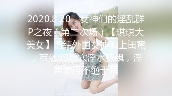 2020.8.20，女神们的淫乱群P之夜（第二次场）【琪琪大美女】清纯外围女神喊上闺蜜，互舔69粉穴淫水狂飙，淫声浪语不绝于耳