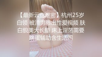 【最新云盘泄密】杭州25岁白领 被渣男曝出性爱视频 肤白貌美大长腿 床上淫荡需要跳蛋辅助含生活照