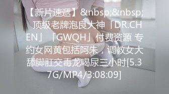 【新片速遞】&nbsp;&nbsp;✨顶级老牌泡良大神「DR.CHEN」「GWQH」付费资源 专约女网黄包括阿朱，调教女大舔脚肛交毒龙喝尿三小时[5.37G/MP4/3:08:09]