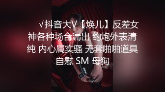 ❤️√抖音大V【焕儿】反差女神各种场合漏出 约炮外表清纯 内心属实骚 无套啪啪道具自慰 SM 母狗