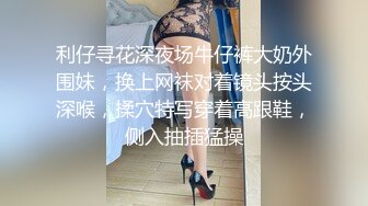 利仔寻花深夜场牛仔裤大奶外围妹，换上网袜对着镜头按头深喉，揉穴特写穿着高跟鞋，侧入抽插猛操