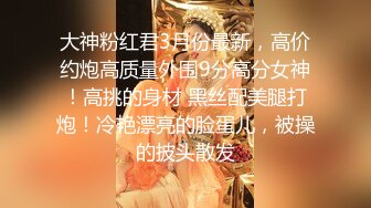 大神粉红君3月份最新，高价约炮高质量外围9分高分女神！高挑的身材 黑丝配美腿打炮！冷艳漂亮的脸蛋儿，被操的披头散发