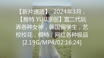 【新片速遞】  2024年3月，【推特 YUU原创】富二代玩弄各种女神，韩国留学生，艺校校花，模特，网红各种极品[2.19G/MP4/02:16:24]