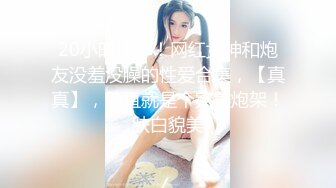 20小时核弹！网红女神和炮友没羞没臊的性爱合集，【真真】，简直就是个完美炮架！肤白貌美