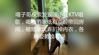 嘎子哥探索发现带小妹KTV唱歌，喝喝酒妹纸有点醉带回房间，被随意玩弄扒掉内衣，各种姿势换着操