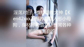 淫荡对白，推特调教大神【Ken42xxx】圈养露脸人形小母狗，身材好颜值高，日常各种啪啪淫荡自拍