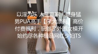 以淫为乐 人生赢家！健身猛男PUA高手【宋大漂亮】高价付费福利，玩够了外围女模开始约尽各种极品网红少妇TS