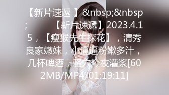 【新片速遞 】&nbsp;&nbsp;♈ ♈ ♈【新片速遞】2023.4.15，【瘦猴先生探花】，清秀良家嫩妹，小逼逼粉嫩多汁，几杯啤酒，骚穴今夜灌浆[602MB/MP4/01:19:11]