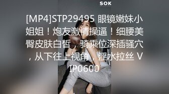 [MP4]STP29495 眼镜嫩妹小姐姐！炮友激情操逼！细腰美臀皮肤白皙，骑乘位深插骚穴，从下往上视角，淫水拉丝 VIP0600