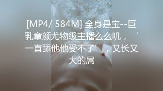 [MP4/ 584M] 全身是宝--巨乳童颜尤物级主播么么叽，‘一直舔他他受不了’，又长又大的屌