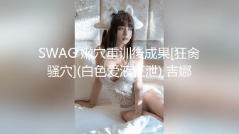 SWAG 嫩穴重训後成果[狂肏骚穴](白色爱液狂泄) 吉娜