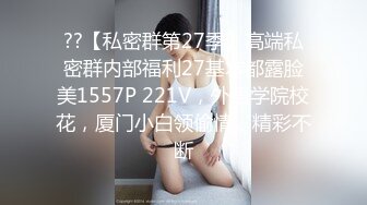 ??【私密群第27季】高端私密群内部福利27基本都露脸美1557P 221V，外语学院校花，厦门小白领偷情，精彩不断