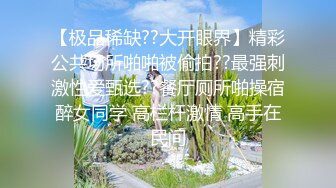 【极品稀缺??大开眼界】精彩公共场所啪啪被偷拍??最强刺激性爱甄选??餐厅厕所啪操宿醉女同学 高栏杆激情 高手在民间