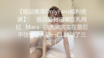 【极品推荐OnlyFans福利资源】▶▶极品身材白嫩巨乳网红⭐Mara⭐白虎嫩穴实在是忍不住想让人舔一口 解锁了三洞 ！