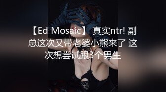 【Ed Mosaic】 真实ntr! 副总这次又带老婆小熊来了 这次想尝试跟3个男生