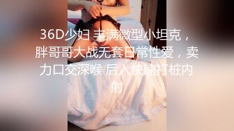 36D少妇 丰满微型小坦克，胖哥哥大战无套日常性爱，卖力口交深喉 后入快速打桩内射