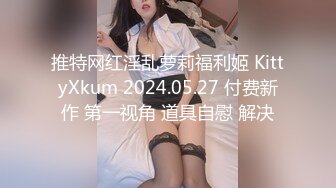 推特网红淫乱萝莉福利姬 KittyXkum 2024.05.27 付费新作 第一视角 道具自慰 解决