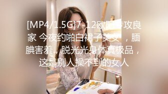 [MP4/1.5G]7-12欧阳专攻良家 今夜约啪白裙子美女 ，腼腆害羞，脱光光身体真极品，这是别人操不到的女人