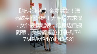 【新片速遞 】金发美女！漂亮纹身小姐姐！无毛粉穴求操，女仆装情趣装，边操边自摸阴蒂，美臀骑乘位打桩机[747MB/MP4/01:43:58]