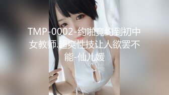 TMP-0002-约啪竟约到初中女教师.超爽性技让人欲罢不能-仙儿媛