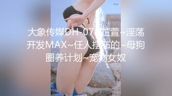 大象传媒DH-07~芷萱~淫荡开发MAX~任人摆布的~母狗圈养计划~宠物女奴