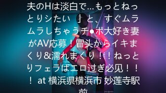 【ヤりたがり発情ワイフ】「夫のHは淡白で…もっとねっとりシたい♪」と、すぐムラムラしちゃうチ●ポ大好き妻がAV応募！冒头からイキまくり&濡れまくり！！ねっとりフェラはエロ过ぎ必见！！！ at 横浜県横浜市 妙莲寺駅前