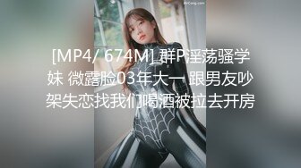 [MP4/ 674M] 群P淫荡骚学妹 微露脸03年大一 跟男友吵架失恋找我们喝酒被拉去开房