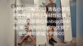 [MP4]STP27283 青春小萝莉开房操逼！娇小身材性欲强！主动扶屌骑乘位&nbsp;&nbsp;第一视角特写插穴 太爽了低低呻吟娇喘 VIP0600