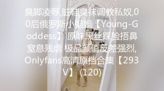 臭脚凌辱,脏鞋臭袜调教私奴,00后俄罗斯小姐姐【Young-Goddess】 原味黑丝踩脸捂鼻窒息残虐 极品颜值反差强烈,Onlyfans高清原档合集【293V】 (120)