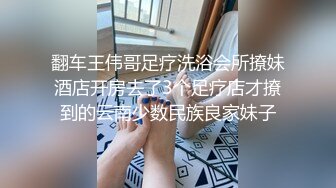 翻车王伟哥足疗洗浴会所撩妹酒店开房去了3个足疗店才撩到的云南少数民族良家妹子