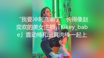 “我要冲刺高潮了”长得像赵奕欢的美女主播「Kikey_babe」震动棒和玩具肉棒一起上