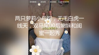 两只萝莉小母狗，无毛白虎一线天，双马尾00后嫩妹和闺蜜一起秀