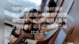 [MP4]长得一般，身材很棒，但这些不重要，最重要的她是潮吹女王，能把所有男人都榨干的那种，动不动就喷水，堪比水龙头