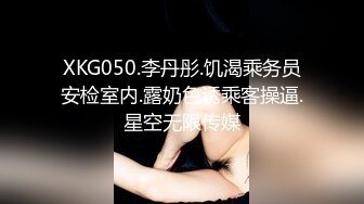 XKG050.李丹彤.饥渴乘务员安检室内.露奶色诱乘客操逼.星空无限传媒