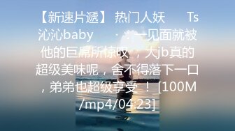 【新速片遞】 热门人妖 ❤️Ts沁沁baby ❤️· ：一见面就被他的巨屌所惊叹 ，大jb真的超级美味呢，舍不得落下一口，弟弟也超级享受 ！ [100M/mp4/04:23]