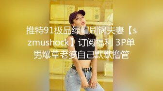 推特91极品绿帽刷锅夫妻【szmushock】订阅福利 3P单男爆草老婆自己默默撸管